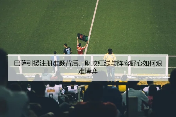 巴萨引援注册难题背后，财政红线与阵容野心如何艰难博弈