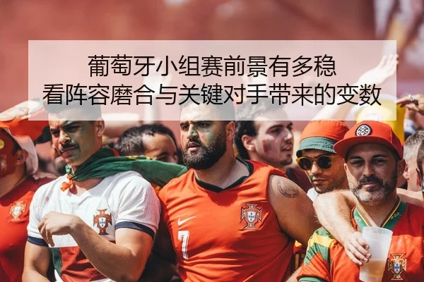 葡萄牙小组赛前景有多稳 看阵容磨合与关键对手带来的变数